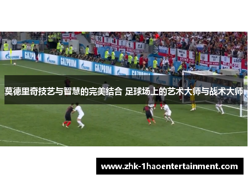 莫德里奇技艺与智慧的完美结合 足球场上的艺术大师与战术大师