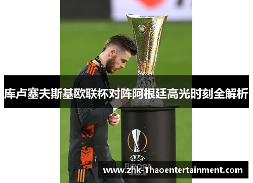 库卢塞夫斯基欧联杯对阵阿根廷高光时刻全解析 库卢塞夫斯基欧联杯对阵阿根廷高光时刻全解析