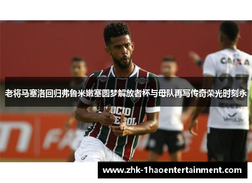 老将马塞洛回归弗鲁米嫩塞圆梦解放者杯与母队再写传奇荣光时刻永 老将马塞洛回归弗鲁米嫩塞圆梦解放者杯与母队再写传奇荣光时刻永