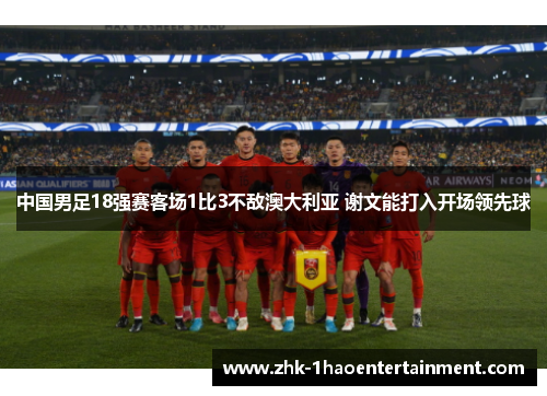 中国男足18强赛客场1比3不敌澳大利亚 谢文能打入开场领先球 中国男足18强赛客场1比3不敌澳大利亚 谢文能打入开场领先球