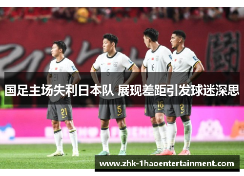 国足主场失利日本队 展现差距引发球迷深思