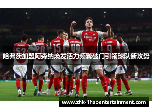 哈弗茨加盟阿森纳焕发活力频繁破门引领球队新攻势 哈弗茨加盟阿森纳焕发活力频繁破门引领球队新攻势