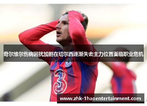 奇尔维尔伤病困扰加剧在切尔西逐渐失去主力位置面临职业危机