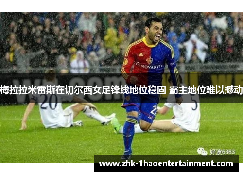 梅拉拉米雷斯在切尔西女足锋线地位稳固 霸主地位难以撼动