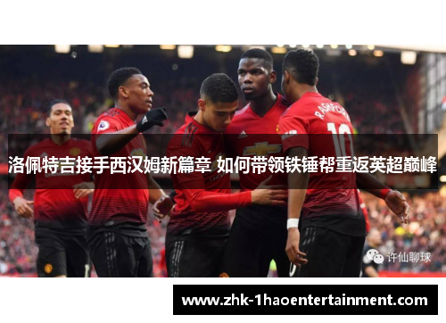 洛佩特吉接手西汉姆新篇章 如何带领铁锤帮重返英超巅峰