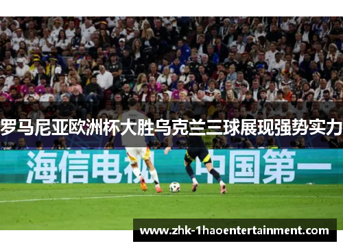 罗马尼亚欧洲杯大胜乌克兰三球展现强势实力 罗马尼亚欧洲杯大胜乌克兰三球展现强势实力